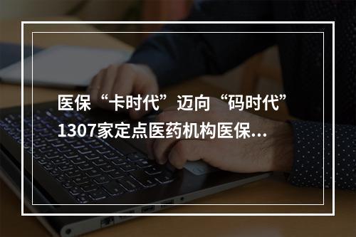 医保“卡时代”迈向“码时代” 1307家定点医药机构医保电子凭证应用全覆盖