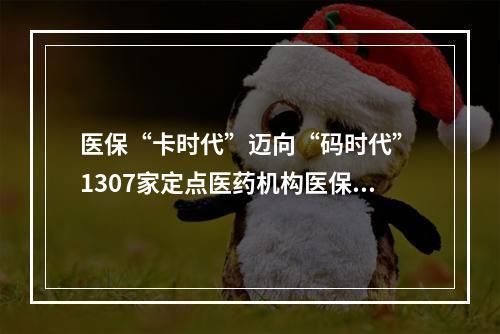 医保“卡时代”迈向“码时代” 1307家定点医药机构医保电子凭证应用全覆盖