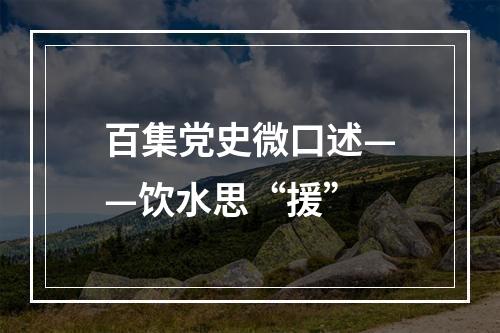 百集党史微口述——饮水思“援”