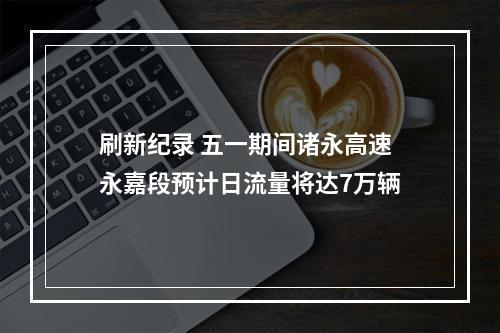 刷新纪录 五一期间诸永高速永嘉段预计日流量将达7万辆