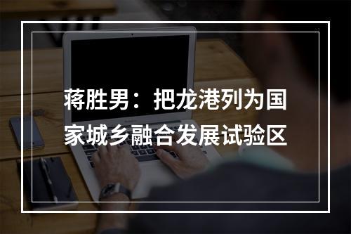 蒋胜男：把龙港列为国家城乡融合发展试验区