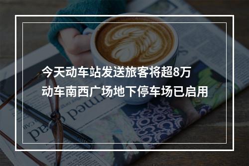 今天动车站发送旅客将超8万 动车南西广场地下停车场已启用