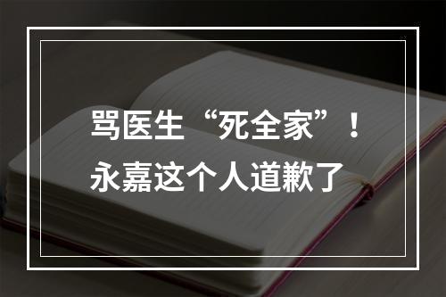 骂医生“死全家”！永嘉这个人道歉了