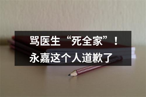 骂医生“死全家”！永嘉这个人道歉了