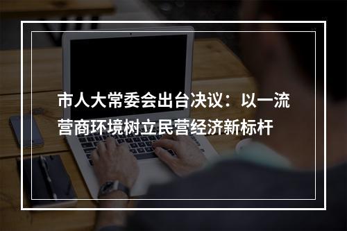 市人大常委会出台决议：以一流营商环境树立民营经济新标杆