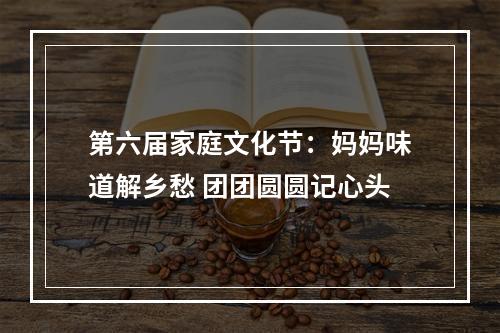 第六届家庭文化节：妈妈味道解乡愁 团团圆圆记心头