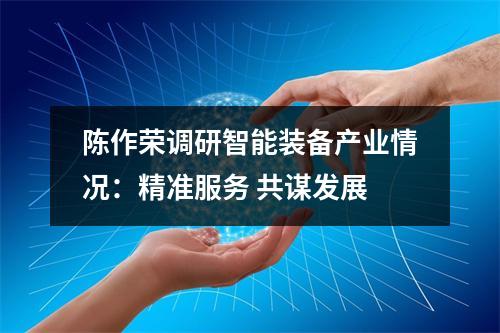 陈作荣调研智能装备产业情况：精准服务 共谋发展