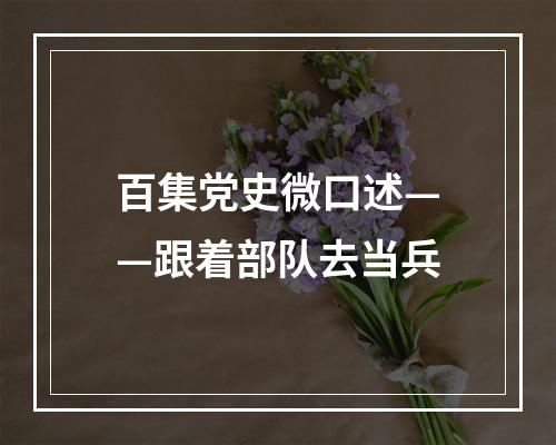 百集党史微口述——跟着部队去当兵