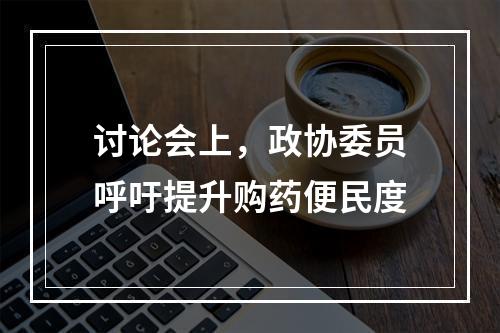 讨论会上，政协委员呼吁提升购药便民度
