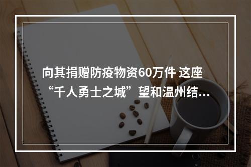 向其捐赠防疫物资60万件 这座“千人勇士之城”望和温州结成友城