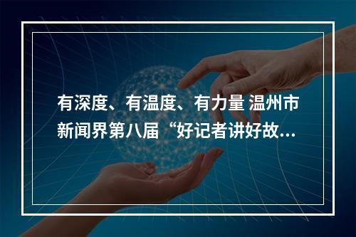 有深度、有温度、有力量 温州市新闻界第八届“好记者讲好故事”开讲