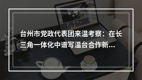 台州市党政代表团来温考察：在长三角一体化中谱写温台合作新篇章