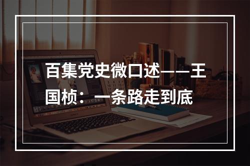 百集党史微口述——王国桢：一条路走到底