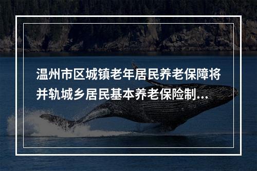 温州市区城镇老年居民养老保障将并轨城乡居民基本养老保险制度