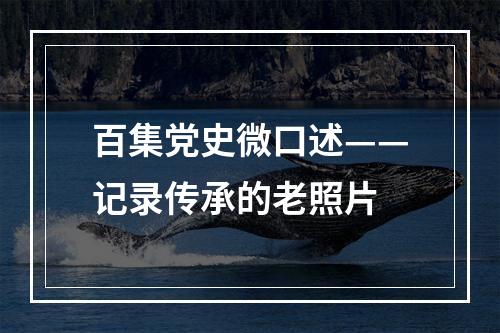 百集党史微口述——记录传承的老照片