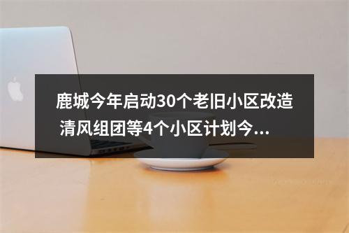 鹿城今年启动30个老旧小区改造 清风组团等4个小区计划今年年底改造完成