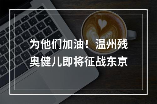 为他们加油！温州残奥健儿即将征战东京