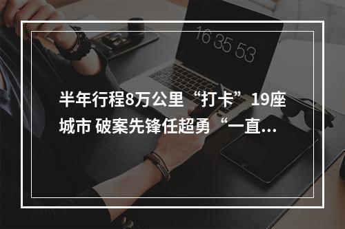 半年行程8万公里“打卡”19座城市 破案先锋任超勇“一直在路上”