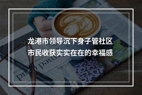 龙港市领导沉下身子管社区 市民收获实实在在的幸福感