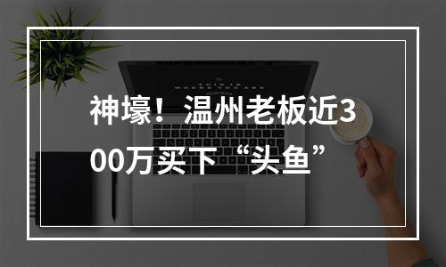 神壕！温州老板近300万买下“头鱼”