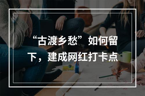 “古渡乡愁”如何留下，建成网红打卡点