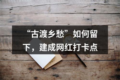 “古渡乡愁”如何留下，建成网红打卡点