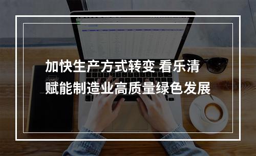 加快生产方式转变 看乐清赋能制造业高质量绿色发展