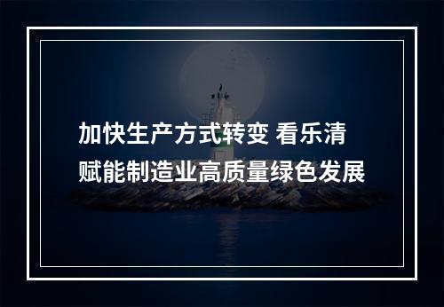 加快生产方式转变 看乐清赋能制造业高质量绿色发展