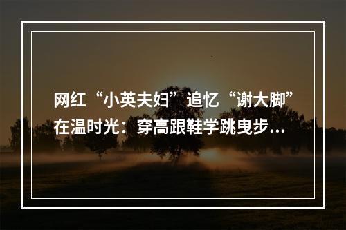 网红“小英夫妇”追忆“谢大脚”在温时光：穿高跟鞋学跳曳步舞