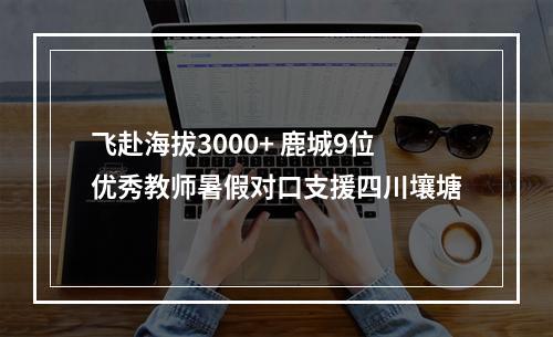 飞赴海拔3000+ 鹿城9位优秀教师暑假对口支援四川壤塘