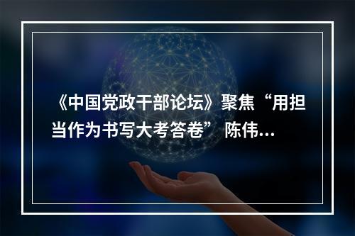 《中国党政干部论坛》聚焦“用担当作为书写大考答卷” 陈伟俊应邀作答
