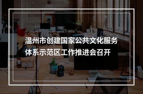 温州市创建国家公共文化服务体系示范区工作推进会召开