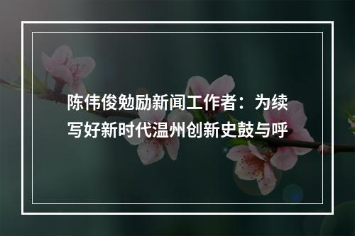 陈伟俊勉励新闻工作者：为续写好新时代温州创新史鼓与呼