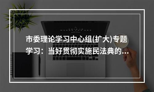 市委理论学习中心组(扩大)专题学习：当好贯彻实施民法典的示范表率
