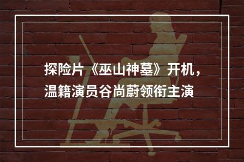 探险片《巫山神墓》开机，温籍演员谷尚蔚领衔主演