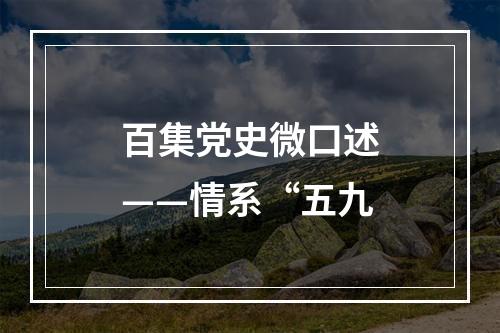 百集党史微口述——情系“五九