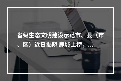 省级生态文明建设示范市、县（市、区）近日揭晓 鹿城上榜，再添一张生态金名片！