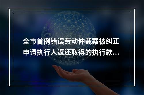 全市首例错误劳动仲裁案被纠正 申请执行人返还取得的执行款22.4万余元