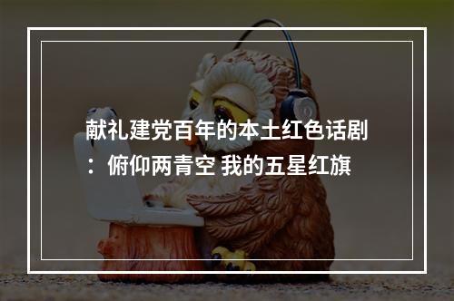 献礼建党百年的本土红色话剧：俯仰两青空 我的五星红旗