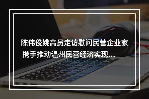 陈伟俊姚高员走访慰问民营企业家 携手推动温州民营经济实现新飞跃