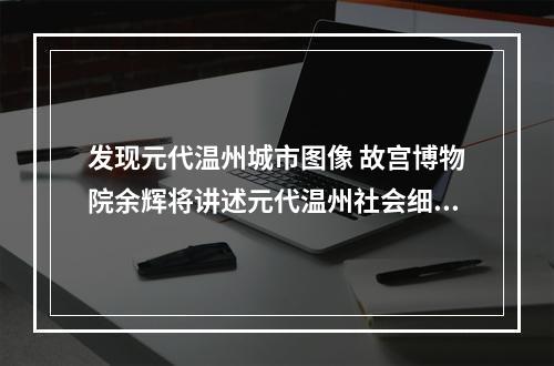 发现元代温州城市图像 故宫博物院余辉将讲述元代温州社会细节