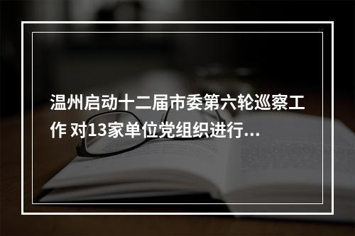 温州启动十二届市委第六轮巡察工作 对13家单位党组织进行“政治体检”