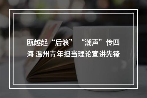 瓯越起“后浪” “潮声”传四海 温州青年担当理论宣讲先锋