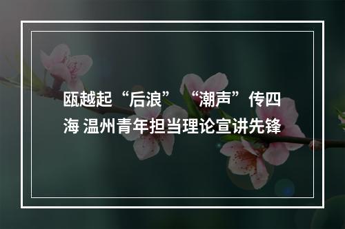 瓯越起“后浪” “潮声”传四海 温州青年担当理论宣讲先锋