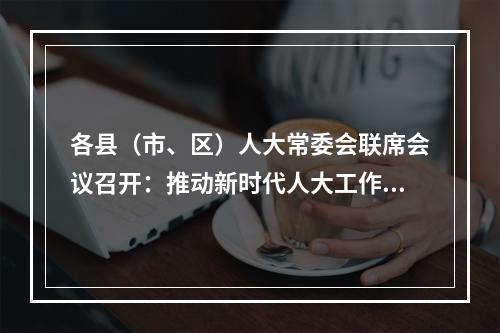 各县（市、区）人大常委会联席会议召开：推动新时代人大工作再上新台阶