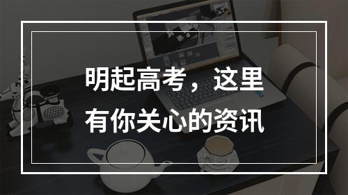 明起高考，这里有你关心的资讯