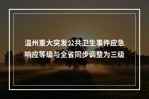 温州重大突发公共卫生事件应急响应等级与全省同步调整为三级