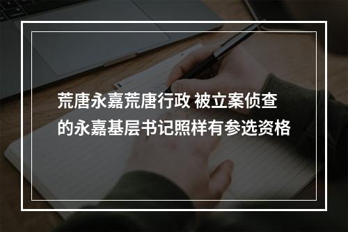 荒唐永嘉荒唐行政 被立案侦查的永嘉基层书记照样有参选资格