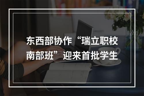 东西部协作“瑞立职校南部班”迎来首批学生