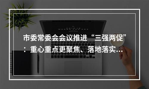 市委常委会会议推进“三强两促”：重心重点更聚焦、落地落实更迅速
